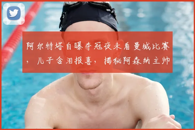 阿尔特塔自曝夺冠夜未看曼城比赛，儿子含泪报喜，揭秘阿森纳主帅的家庭时刻与争冠幕后