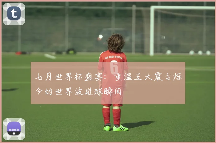 七月世界杯盛宴:重温五大震古烁今的世界波进球瞬间