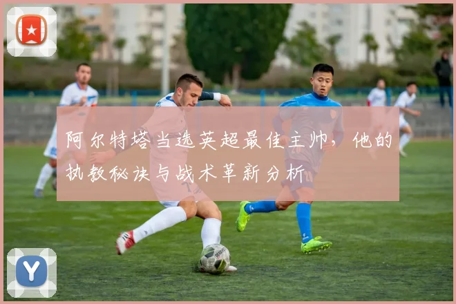 阿尔特塔当选英超最佳主帅,他的执教秘诀与战术革新分析