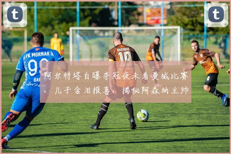 阿尔特塔自曝夺冠夜未看曼城比赛,儿子含泪报喜,揭秘阿森纳主帅的家庭时刻与争冠幕后